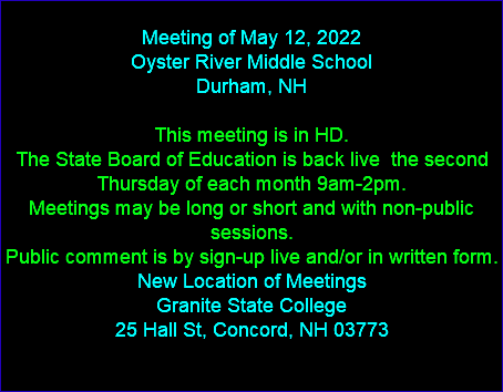  Meeting of May 12, 2022 Oyster River Middle School Durham, NH This meeting is in HD. The State Board of Education is back live the second Thursday of each month 9am-2pm. Meetings may be long or short and with non-public sessions. Public comment is by sign-up live and/or in written form. New Location of Meetings Granite State College 25 Hall St, Concord, NH 03773 