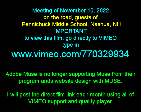  Meeting of November 10, 2022 on the road, guests of Pennichuck Middle School, Nashua, NH IMPORTANT to view this film, go directly to VIMEO type in www.vimeo.com/770329934 Adobe Muse is no longer supporting Muse from their program ands website design with MUSE. I will post the direct film link each month using all of VIMEO support and quality player. 