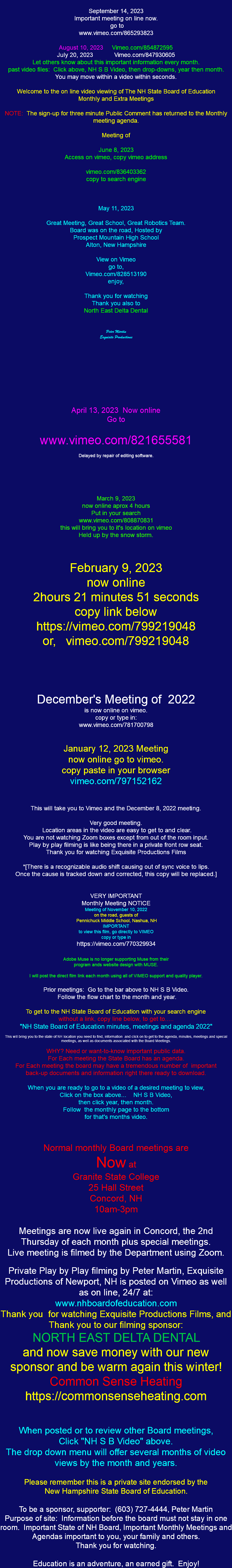  September 14, 2023 Important meeting on line now. go to www.vimeo.com/865293823 August 10, 2023 Vimeo.com/854872595 July 20, 2023 Vimeo.com/847930605 Let others know about this important information every month. past video files: Click above, NH S B Video, then drop-downs, year then month. You may move within a video within seconds. Welcome to the on line video viewing of The NH State Board of Education Monthly and Extra Meetings NOTE: The sign-up for three minute Public Comment has returned to the Monthly meeting agenda. Meeting of June 8, 2023 Access on vimeo, copy vimeo address vimeo.com/836403362 copy to search engine May 11, 2023 Great Meeting, Great School, Great Robotics Team. Board was on the road, Hosted by Prospect Mountain High School Alton, New Hampshire View on Vimeo go to, Vimeo.com/828513190 enjoy, Thank you for watching Thank you also to North East Delta Dental Peter Martin Exquisite Productions April 13, 2023 Now online Go to www.vimeo.com/821655581 Delayed by repair of editing software. March 9, 2023 now online aprox 4 hours Put in your search www.vimeo.com/808870831 this will bring you to it's location on vimeo Held up by the snow storm. February 9, 2023 now online 2hours 21 minutes 51 seconds copy link below https://vimeo.com/799219048 or, vimeo.com/799219048 December's Meeting of 2022 is now online on vimeo. copy or type in: www.vimeo.com/781700798 January 12, 2023 Meeting now online go to vimeo. copy paste in your browser vimeo.com/797152162 This will take you to Vimeo and the December 8, 2022 meeting. Very good meeting. Location areas in the video are easy to get to and clear. You are not watching Zoom boxes except from out of the room input. Play by play filming is like being there in a private front row seat. Thank you for watching Exquisite Productions Films *[There is a recognizable audio shift causing out of sync voice to lips. Once the cause is tracked down and corrected, this copy will be replaced.] VERY IMPORTANT Monthly Meeting NOTICE Meeting of November 10, 2022 on the road, guests of Pennichuck Middle School, Nashua, NH IMPORTANT to view this film, go directly to VIMEO copy or type in https://vimeo.com/770329934 Adobe Muse is no longer supporting Muse from their program ands website design with MUSE. I will post the direct film link each month using all of VIMEO support and quality player. Prior meetings: Go to the bar above to NH S B Video. Follow the flow chart to the month and year. To get to the NH State Board of Education with your search engine without a link, copy line below, to get to..... "NH State Board of Education minutes, meetings and agenda 2022" This will bring you to the state of NH location you need to find, information and click on to get to the agenda, minutes, meetings and special meetings, as well as documents associated with the Board Meetings. WHY? Need or want-to-know important public data. For Each meeting the State Board has an agenda. For Each meeting the board may have a tremendous number of important back-up documents and information right there ready to download. When you are ready to go to a video of a desired meeting to view, Click on the box above... NH S B Video, then click year, then month. Follow the monthly page to the bottom for that's months video. Normal monthly Board meetings are Now at Granite State College 25 Hall Street Concord, NH 10am-3pm Meetings are now live again in Concord, the 2nd Thursday of each month plus special meetings. Live meeting is filmed by the Department using Zoom. Private Play by Play filming by Peter Martin, Exquisite Productions of Newport, NH is posted on Vimeo as well as on line, 24/7 at: www.nhboardofeducation.com Thank you for watching Exquisite Productions Films, and Thank you to our filming sponsor: NORTH EAST DELTA DENTAL and now save money with our new sponsor and be warm again this winter! Common Sense Heating https://commonsenseheating.com When posted or to review other Board meetings, Click "NH S B Video" above. The drop down menu will offer several months of video views by the month and years. Please remember this is a private site endorsed by the New Hampshire State Board of Education. To be a sponsor, supporter: (603) 727-4444, Peter Martin Purpose of site: Information before the board must not stay in one room. Important State of NH Board, Important Monthly Meetings and Agendas important to you, your family and others. Thank you for watching. Education is an adventure, an earned gift. Enjoy!