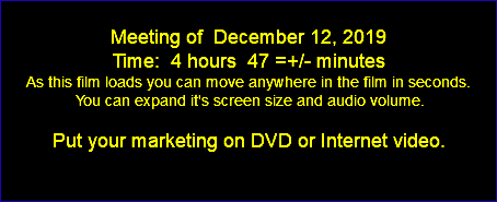 Meeting of December 12, 2019 Time: 4 hours 47 =+/- minutes As this film loads you can move anywhere in the film in seconds. You can expand it's screen size and audio volume. Put your marketing on DVD or Internet video. 