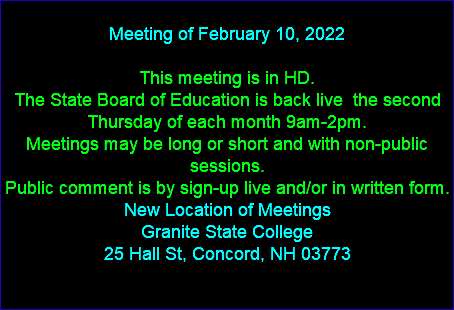  Meeting of February 10, 2022 This meeting is in HD. The State Board of Education is back live the second Thursday of each month 9am-2pm. Meetings may be long or short and with non-public sessions. Public comment is by sign-up live and/or in written form. New Location of Meetings Granite State College 25 Hall St, Concord, NH 03773 