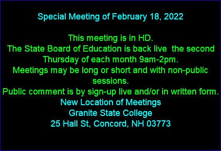  Special Meeting of February 18, 2022 This meeting is in HD. The State Board of Education is back live the second Thursday of each month 9am-2pm. Meetings may be long or short and with non-public sessions. Public comment is by sign-up live and/or in written form. New Location of Meetings Granite State College 25 Hall St, Concord, NH 03773 